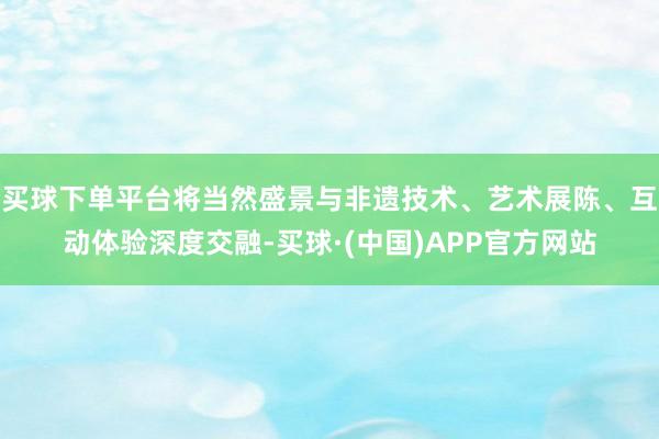 买球下单平台将当然盛景与非遗技术、艺术展陈、互动体验深度交融-买球·(中国)APP官方网站
