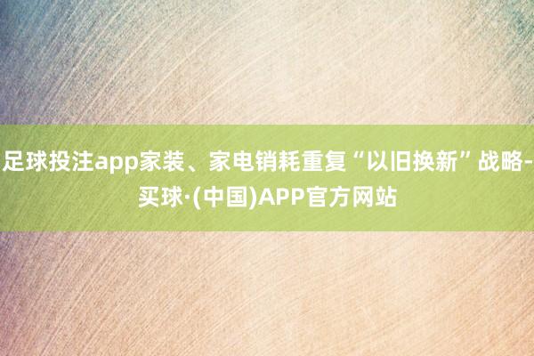足球投注app家装、家电销耗重复“以旧换新”战略-买球·(中国)APP官方网站