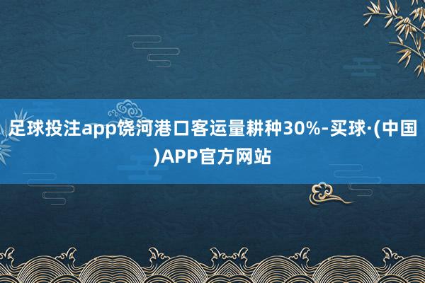 足球投注app饶河港口客运量耕种30%-买球·(中国)APP官方网站