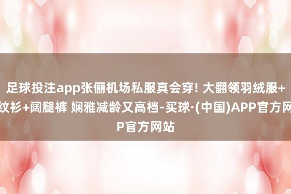 足球投注app张俪机场私服真会穿! 大翻领羽绒服+条纹衫+阔腿裤 娴雅减龄又高档-买球·(中国)APP官方网站