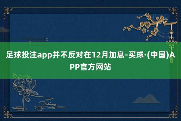 足球投注app并不反对在12月加息-买球·(中国)APP官方网站