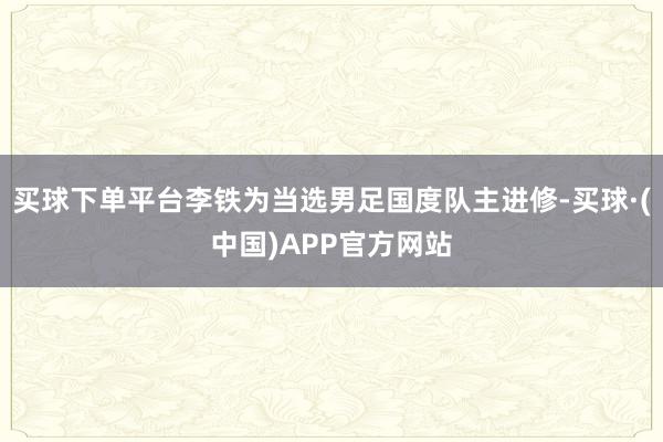 买球下单平台李铁为当选男足国度队主进修-买球·(中国)APP官方网站