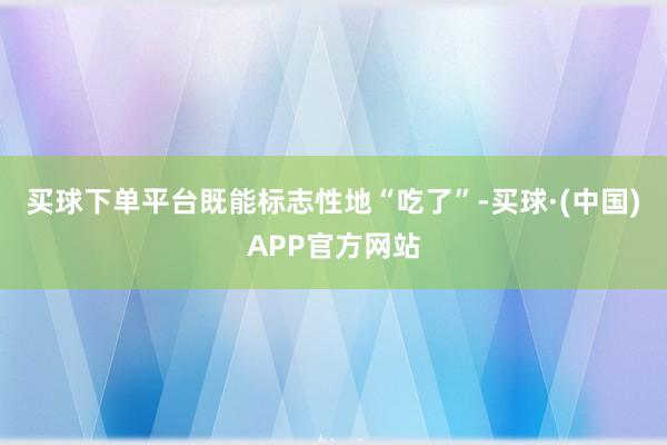 买球下单平台既能标志性地“吃了”-买球·(中国)APP官方网站