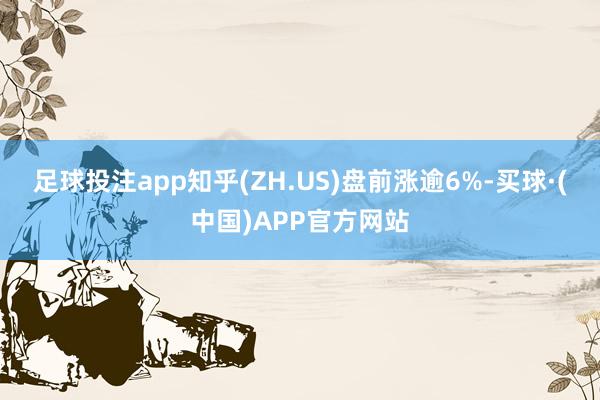足球投注app知乎(ZH.US)盘前涨逾6%-买球·(中国)APP官方网站
