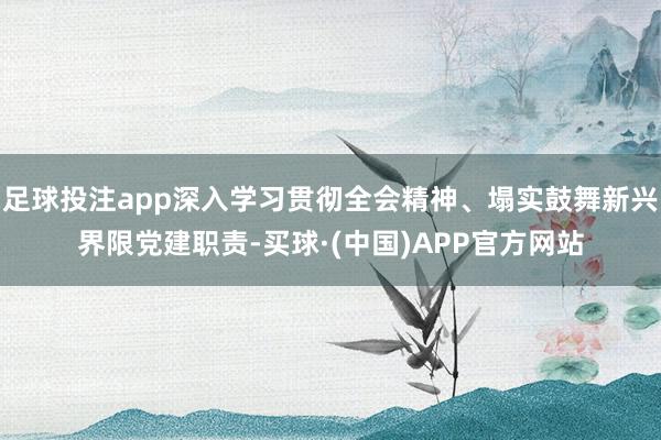 足球投注app深入学习贯彻全会精神、塌实鼓舞新兴界限党建职责-买球·(中国)APP官方网站
